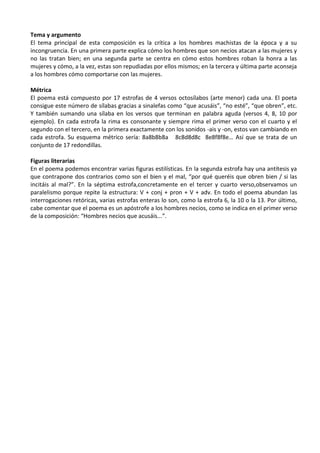 Tema y argumento
El tema principal de esta composición es la crítica a los hombres machistas de la época y a su
incongruencia. En una primera parte explica cómo los hombres que son necios atacan a las mujeres y
no las tratan bien; en una segunda parte se centra en cómo estos hombres roban la honra a las
mujeres y cómo, a la vez, estas son repudiadas por ellos mismos; en la tercera y última parte aconseja
a los hombres cómo comportarse con las mujeres.
Métrica
El poema está compuesto por 17 estrofas de 4 versos octosílabos (arte menor) cada una. El poeta
consigue este número de sílabas gracias a sinalefas como “que acusáis”, “no esté”, “que obren”, etc.
Y también sumando una sílaba en los versos que terminan en palabra aguda (versos 4, 8, 10 por
ejemplo). En cada estrofa la rima es consonante y siempre rima el primer verso con el cuarto y el
segundo con el tercero, en la primera exactamente con los sonidos -ais y -on, estos van cambiando en
cada estrofa. Su esquema métrico sería: 8a8b8b8a 8c8d8d8c 8e8f8f8e… Así que se trata de un
conjunto de 17 redondillas.
Figuras literarias
En el poema podemos encontrar varias figuras estilísticas. En la segunda estrofa hay una antítesis ya
que contrapone dos contrarios como son el bien y el mal, “por qué queréis que obren bien / si las
incitáis al mal?”. En la séptima estrofa,concretamente en el tercer y cuarto verso,observamos un
paralelismo porque repite la estructura: V + conj + pron + V + adv. En todo el poema abundan las
interrogaciones retóricas, varias estrofas enteras lo son, como la estrofa 6, la 10 o la 13. Por último,
cabe comentar que el poema es un apóstrofe a los hombres necios, como se indica en el primer verso
de la composición: “Hombres necios que acusáis...”.
 