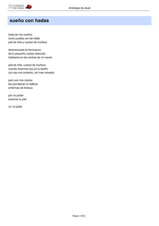 Antología de atuel



 sueño con hadas

hada de mis sueños
como puedes ser tan bella
piel de niña y cuerpo de muñeca

desmesurada la hermosura
de tu pequeño cuerpo desnudo
habitante en las noches de mi mente

piel de niña, cuerpo de muñeca
cuando duermes soy yo tu dueño
con eso me contento, sin mas remedio

pero son mis manos
las que llaman tu belleza
enfermas de tristeza

por no poder
acariciar tu piel

31-12-2009




                                          Página 14/62
 