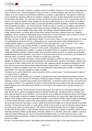 Antología de atuel


en el balcón de mi otra casa, vomitaba un conejito, lo ponía en el trébol y al cabo de un mes, cuando sospechaba que
de un momento a otro... entonces regalaba el conejo ya crecido a la señora de Molina, que creía en un hobby y se
callaba. Ya en otra maceta venía creciendo un trébol tierno y propicio, yo aguardaba sin preocupación la mañana en
que la cosquilla de una pelusa subiendo me cerraba la garganta, y el nuevo conejito repetía desde esa hora la vida y
las costumbres del anterior. Las costumbres, Andrée, son formas concretas del ritmo, son la cuota del ritmo que nos
ayuda a vivir. No era tan terrible vomitar conejitos una vez que se había entrado en el ciclo invariable, en el método.
Usted querrá saber por qué todo ese trabajo, por qué todo ese trébol y la señora de Molina. Hubiera sido preferible
matar en seguida al conejito y... Ah, tendría usted que vomitar tan sólo uno, tomarlo con dos dedos y ponérselo en la
mano abierta, adherido aún a usted por el acto mismo, por el aura inefable de su proximidad apenas rota. Un mes
distancia tanto; un mes es tamaño, largos pelos, saltos, ojos salvajes, diferencia absoluta Andrée, un mes es un
conejo, hace de veras a un conejo; pero el minuto inicial, cuando el copo tibio y bullente encubre una presencia
inajenable... Como un poema en los primeros minutos, el fruto de una noche de Idumea: tan de uno que uno mismo... y
después tan no uno, tan aislado y distante en su llano mundo blanco tamaño carta.
Me decidí, con todo, a matar el conejito apenas naciera. Yo viviría cuatro meses en su casa: cuatro -quizá, con suerte,
tres- cucharadas de alcohol en el hocico. (¿Sabe usted que la misericordia permite matar instantáneamente a un
conejito dándole a beber una cucharada de alcohol? Su carne sabe luego mejor, dicen, aunque yo... Tres o cuatro
cucharadas de alcohol, luego el cuarto de baño o un piquete sumándose a los desechos.)
Al cruzar el tercer piso el conejito se movía en mi mano abierta. Sara esperaba arriba, para ayudarme a entrar las
valijas... ¿Cómo explicarle que un capricho, una tienda de animales? Envolví el conejito en mi pañuelo, lo puse en el
bolsillo del sobretodo dejando el sobretodo suelto para no oprimirlo. Apenas se movía. Su menuda conciencia debía
estarle revelando hechos importantes: que la vida es un movimiento hacia arriba con un clic final, y que es también un
cielo bajo, blanco, envolvente y oliendo a lavanda, en el fondo de un pozo tibio.
Sara no vio nada, la fascinaba demasiado el arduo problema de ajustar su sentido del orden a mi valija-ropero, mis
papeles y mi displicencia ante sus elaboradas explicaciones donde abunda la expresión «por ejemplo». Apenas pude
me encerré en el baño; matarlo ahora. Una fina zona de calor rodeaba el pañuelo, el conejito era blanquísimo y creo
que más lindo que los otros. No me miraba, solamente bullía y estaba contento, lo que era el más horrible modo de
mirarme. Lo encerré en el botiquín vacío y me volví para desempacar, desorientado pero no infeliz, no culpable, no
jabonándome las manos para quitarles una última convulsión.
Comprendí que no podía matarlo. Pero esa misma noche vomité un conejito negro. Y dos días después uno blanco. Y
a la cuarta noche un conejito gris.
Usted ha de amar el bello armario de su dormitorio, con la gran puerta que se abre generosa, las tablas vacías a la
espera de mi ropa. Ahora los tengo ahí. Ahí dentro. Verdad que parece imposible; ni Sara lo creería. Porque Sara nada
sospecha, y el que no sospeche nada procede de mi horrible tarea, una tarea que se lleva mis días y mis noches en un
solo golpe de rastrillo y me va calcinando por dentro y endureciendo como esa estrella de mar que ha puesto usted
sobre la bañera y que a cada baño parece llenarle a uno el cuerpo de sal y azotes de sol y grandes rumores de la
profundidad.
De día duermen. Hay diez. De día duermen. Con la puerta cerrada, el armario es una noche diurna solamente para
ellos, allí duermen su noche con sosegada obediencia. Me llevo las llaves del dormitorio al partir a mi empleo. Sara
debe creer que desconfío de su honradez y me mira dubitativa, se le ve todas las mañanas que está por decirme algo,
pero al final se calla y yo estoy tan contento. (Cuando arregla el dormitorio, de nueve a diez, hago ruido en el salón,
pongo un disco de Benny Carter que ocupa toda la atmósfera, y como Sara es también amiga de saetas y pasodobles,
el armario parece silencioso y acaso lo esté, porque para los conejitos transcurre ya la noche y el descanso.)
Su día principia a esa hora que sigue a la cena, cuando Sara se lleva la bandeja con un menudo tintinear de tenacillas
de azúcar, me desea buenas noches -sí, me las desea, Andrée, lo más amargo es que me desea las buenas noches- y
se encierra en su cuarto y de pronto estoy yo solo, solo con el armario condenado, solo con mi deber y mi tristeza.
Los dejo salir, lanzarse ágiles al asalto del salón, oliendo vivaces el trébol que ocultaban mis bolsillos y ahora hace en
la alfombra efímeras puntillas que ellos alteran, remueven, acaban en un momento. Comen bien, callados y correctos,
hasta ese instante nada tengo que decir, los miro solamente desde el sofá, con un libro inútil en la mano -yo que
quería leerme todos sus Giraudoux, Andrée, y la historia argentina de López que tiene usted en el anaquel más bajo-; y
se comen el trébol.
Son diez. Casi todos blancos. Alzan la tibia cabeza hacia las lámparas del salón, los tres soles inmóviles de su día,

                                                       Página 24/62
 