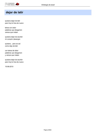 Antología de atuel



 dejar de latir

quisiera dejar de latir
pero hoy lo hice de nuevo

letras con dolor
palabras que desgarran
versos que matan

quisiera dejar de escribir
mi corazón desangra

quisiera... pero es así
como dejo de latir

con letras de dolor
palabras que desgarran
y versos que matan

quisiera dejar de escribir
pero hoy lo hice de nuevo

15-06-2010




                                Página 28/62
 