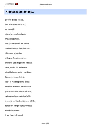 Antología de atuel



 Hipótesis sin límites...

Bípedo, de ese género,

con un método romántico

tan estúpido.

Vos, y tu película mágica,

malévola para mí.

Vos, y tus hipótesis sin límites

con tus métodos de chico tímido,

y términos simpáticos,

en tu papel protagonismo,

en el que usas tu pócima ridícula,

y que junto a tus metáforas,

mis pálpitos aumentan en ráfaga

de una forma tan íntima.

Vos y tu maldita pócima ahora,

hace que mi mérito de soñadora

quede naufrago bajo mi sábana,

ya teniéndote como único hábito

presente en mi próximo sueño cálido,

donde sos íntegro y problemático

maniático para mi.

Y hoy digo, estoy aquí



                                          Página 32/62
 