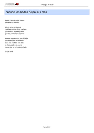 Antología de atuel



 cuando las hadas dejan sus alas

volver a entrar por la puerta
sin cerrar la ventana

así es como se espera
cual fresca brisa de la mañana
que se abra aquella puerta
que me permanece cerrada

aunque nunca podré ver al hada
que se adueño de mi alma
pues ella ocultara sus alas
el día que abra la puerta
convertida en mi mujer soñada

21-04-2011




                                    Página 38/62
 
