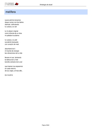Antología de atuel



 melífera

suave piel de duraznos
deseo comer con los labios
disfrutar, disfrutando
tu cuerpo y tu sal

tu mi placer virginal
como ofrenda de un dios
mi paladar te aclama

tu cuerpo y tu piel
suculento banquete
con corazón de miel

absorberé de ti
mi fuente de energía
las vibraciones de tu vida

llenare mi ser, lamiendo
la delicia de tu miel
bendito extracto de tu ser

que traeran tus espasmos
en cada retorno
de tus viajes, al mas allá...

03-12-2010




                                   Página 39/62
 