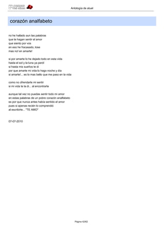 Antología de atuel



 corazón analfabeto

no he hallado aun las palabras
que te hagan sentir el amor
que siento por vos
en eso he fracasado, lose
mas no! en amarte!

si por amarte lo he dejado todo en esta vida
hasta el sol y la luna ya perdí
si hasta mis sueños te di
por que amarte mi vida lo hago noche y día
si amarte!... es lo mas bello que me paso en la vida

como no ofrendarte mi sentir
si mi vida te la di... al encontrarte

aunque tal vez no puedas sentir todo mi amor
en estas palabras de un pobre corazón analfabeto
es por que nunca antes había sentido el amor
pues si apenas recién lo comprendió
al escribirte... "TE AMO"



07-07-2010




                                                       Página 42/62
 