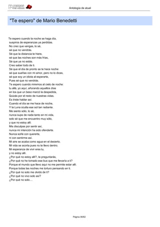 Antología de atuel



 "Te espero" de Mario Benedetti


Te espero cuando la noche se haga día,
suspiros de esperanzas ya perdidas.
No creo que vengas, lo sé,
sé que no vendrás.
Sé que la distancia te hiere,
sé que las noches son más frías,
Sé que ya no estás.
Creo saber todo de ti.
Sé que el día de pronto se te hace noche:
sé que sueñas con mi amor, pero no lo dices,
sé que soy un idiota al esperarte,
Pues sé que no vendrás.
Te espero cuando miremos al cielo de noche:
tu allá, yo aquí, añorando aquellos días
en los que un beso marcó la despedida,
Quizás por el resto de nuestras vidas.
Es triste hablar así.
Cuando el día se me hace de noche,
Y la Luna oculta ese sol tan radiante.
Me siento sólo, lo sé,
nunca supe de nada tanto en mi vida,
solo sé que me encuentro muy sólo,
y que no estoy allí.
Mis disculpas por sentir así,
nunca mi intención ha sido ofenderte.
Nunca soñé con quererte,
ni con sentirme así.
Mi aire se acaba como agua en el desierto.
Mi vida se acorta pues no te llevo dentro.
Mi esperanza de vivir eres tu,
y no estoy allí.
¿Por qué no estoy allí?, te preguntarás,
¿Por qué no he tomado ese bus que me llevaría a ti?
Porque el mundo que llevo aquí no me permite estar allí.
Porque todas las noches me torturo pensando en ti.
¿Por qué no solo me olvido de ti?
¿Por qué no vivo solo así?
¿Por qué no solo....




                                                    Página 46/62
 