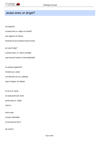 Antología de atuel



 acaso eres un ángel?



me pregunto

si acaso eres un ángel, en verdad?

que vagas en el tiempo

haciendo en los hombres el amor brotar



por que lo digo?

o acaso mujer, no eres tu el ángel

que enamoro hasta el mismo Benedetti




no quieras engañarme

he leído sus cartas

y te descubro en sus palabras

que tu imagen, me dibujan




te veo y te siento

en cada poema de amor

escrito para un ángel

como tu



dime mujer

si acaso Benedetti

no se enamoro de ti?



30-12-2011


                                            Página 49/62
 