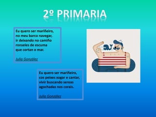 Eu quero ser mariñeiro,
cos peixes xogar e cantar,
vivir buscando sereas
agochadas nos corais.
Julia González
Eu quero ser mariñeiro,
no meu barco navegar,
ir deixando no camiño
ronseles de escuma
que cortan o mar.
Julia González
 