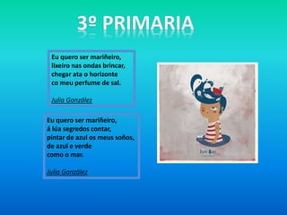 Eu quero ser mariñeiro,
á lúa segredos contar,
pintar de azul os meus soños,
de azul e verde
como o mar.
Julia González
Eu quero ser mariñeiro,
lixeiro nas ondas brincar,
chegar ata o horizonte
co meu perfume de sal.
Julia González
 