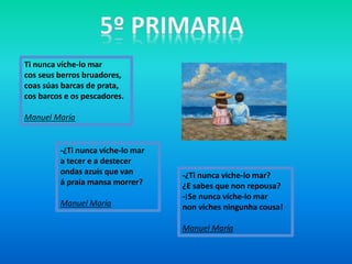 Ti nunca víche-lo mar
cos seus berros bruadores,
coas súas barcas de prata,
cos barcos e os pescadores.
Manuel María
-¿Ti nunca víche-lo mar
a tecer e a destecer
ondas azuis que van
á praia mansa morrer?
Manuel María
-¿Ti nunca viche-lo mar?
¿E sabes que non repousa?
-¡Se nunca víche-lo mar
non viches ningunha cousa!
Manuel María
 