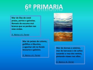 Mar de illas de coral
praias, portos e gaivotas.
Ronseis de escuma moi
branca que se perden nas
súas ondas.
X. Neira e A. Ferrer
Mar de dornas e veleiros,
mar de barcazas e de soños
sucando a rosa dos ventos,
pintando viaxes nos ollos.
X. Neira e A. Ferrer
Mar de peixes de colores,
golfiños e tiburóns,
a agochar aló no fondo
tesouros e galeóns.
X. Neira e A. Ferrer
 