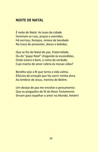 10
NOITE DE NATAL
É noite de Natal. As luzes da cidade
Iluminam as ruas, praças e avenidas.
Há sorrisos, festejos, mimos de bondade
Na troca de presentes, doces e bebidas.
Que se fez do Natal de paz, fraternidade,
Ou do “papai Noel” chegando às escondidas,
Onde estará o bem, o cetro da verdade,
Cujo manto de amor cobria às nossas vidas?
Bendita seja a fé que torna a vida calma,
Eflúvios de emoção que faz sorrir minha alma
Ao lembrar de Jesus, menino de Belém.
Um desejo de paz me envolve o pensamento:
Que as pregações de fé do Novo Testamento
Sirvam para espalhar o amor no Mundo. Amém!
 