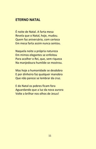 11
ETERNO NATAL
É noite de Natal. A farta mesa
Revela que o Natal, hoje, mudou.
Quem faz aniversário, com certeza
Em mesa farta assim nunca sentou.
Naquela noite a própria natureza
Em mimos elegantes se enfeitou
Para acolher o Rei, que, sem riqueza
Na manjedoura humilde se mostrou.
Mas hoje a humanidade se desdobra
E por dinheiro faz qualquer manobra
Que não parece se lembrar da cruz.
E do Natal os pobres ficam fora
Aguardando que a luz da nova aurora
Volte a brilhar nos olhos de Jesus!
 