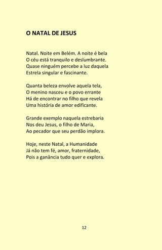 12
O NATAL DE JESUS
Natal. Noite em Belém. A noite é bela
O céu está tranquilo e deslumbrante.
Quase ninguém percebe a luz daquela
Estrela singular e fascinante.
Quanta beleza envolve aquela tela,
O menino nasceu e o povo errante
Há de encontrar no filho que revela
Uma história de amor edificante.
Grande exemplo naquela estrebaria
Nos deu Jesus, o filho de Maria,
Ao pecador que seu perdão implora.
Hoje, neste Natal, a Humanidade
Já não tem fé, amor, fraternidade,
Pois a ganância tudo quer e explora.
 