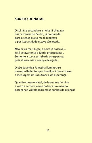 13
SONETO DE NATAL
O sol já se escondia e a noite já chegava
nas cercanias de Belém, já preparada
para o senso que o rei ali realizava
e por isso a cidade estava tão lotada.
Não havia mais lugar, a noite já passava...
José estava tenso e Maria preocupada...
Somente a tosca estrebaria os esperava,
pois ali nasceria a criança desejada.
O céu da antiga Palestina iluminou-se
nasceu o Redentor que humilde à terra trouxe
a mensagem de Paz, Amor e de Esperança.
Quando chega o Natal, de luz eu me ilumino
e volto a ser feliz como outrora um menino,
porém não voltam mais meus sonhos de criança!
 