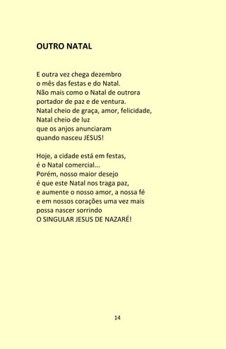 14
OUTRO NATAL
E outra vez chega dezembro
o mês das festas e do Natal.
Não mais como o Natal de outrora
portador de paz e de ventura.
Natal cheio de graça, amor, felicidade,
Natal cheio de luz
que os anjos anunciaram
quando nasceu JESUS!
Hoje, a cidade está em festas,
é o Natal comercial...
Porém, nosso maior desejo
é que este Natal nos traga paz,
e aumente o nosso amor, a nossa fé
e em nossos corações uma vez mais
possa nascer sorrindo
O SINGULAR JESUS DE NAZARÉ!
 