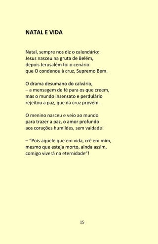 15
NATAL E VIDA
Natal, sempre nos diz o calendário:
Jesus nasceu na gruta de Belém,
depois Jerusalém foi o cenário
que O condenou à cruz, Supremo Bem.
O drama desumano do calvário,
– a mensagem de fé para os que creem,
mas o mundo insensato e perdulário
rejeitou a paz, que da cruz provém.
O menino nasceu e veio ao mundo
para trazer a paz, o amor profundo
aos corações humildes, sem vaidade!
– “Pois aquele que em vida, crê em mim,
mesmo que esteja morto, ainda assim,
comigo viverá na eternidade”!
 