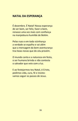 16
NATAL DA ESPERANÇA
É dezembro. É Natal! Nossa esperança
de ser bom, ser feliz, fazer o bem,
renasce uma vez mais com confiança
na manjedoura humilde de Belém.
Pelas ruas e em toda vizinhança
a verdade se espalha e vai além
que a mensagem da bem-aventurança
traz boas-novas que do céu provém.
O mundo canta e a natureza em festa,
o ser humano brinda e não contesta
o salvador que veio com a luz.
E ao festejarmos teu Natal, ó Cristo,
pedimos vida, cura, fé e insisto:
vamos seguir os passos de Jesus.
 