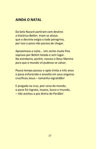 17
AINDA O NATAL
Da bela Nazaré partiram com destino
a histórica Belém. Iriam se alistar,
que o decreto exigia a todo peregrino,
por isso o povo não parava de chegar.
Aproximava a noite... Um vento muito fino
soprava por Belém lotada e sem lugar.
Na estrebaria, porém, nasceu o Deus Menino
para que o mundo vil pudesse se salvar.
Pouco tempo passou e após trinta e três anos
o povo enfurecido e envolto em seus enganos
crucificou Jesus – tamanha ingratidão!
E pregado na cruz, pior cena do mundo,
o povo foi ingrato, insano, louco e imundo,
– não aceitou a paz divina do Perdão!
 
