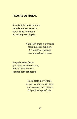18
TROVAS DE NATAL
Grande lição de Humildade
vem daquela estrebaria.
Natal da Boa Vontade
trazendo paz e alegria.
Natal! Em graça e oferenda
nasceu Jesus em Belém.
A fé cristã recomenda
no mundo fazer o bem.
Naquela Noite festiva
que Deus Menino nasceu,
toda a Terra rediviva
o sumo Bem conheceu.
Neste Natal de verdade,
de paz, ventura, eu insisto:
que a maior fraternidade
foi praticada por Cristo.
 