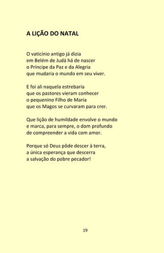 19
A LIÇÃO DO NATAL
O vaticínio antigo já dizia
em Belém de Judá há de nascer
o Príncipe da Paz e da Alegria
que mudaria o mundo em seu viver.
E foi ali naquela estrebaria
que os pastores vieram conhecer
o pequenino Filho de Maria
que os Magos se curvaram para crer.
Que lição de humildade envolve o mundo
e marca, para sempre, o dom profundo
de compreender a vida com amor.
Porque só Deus pôde descer à terra,
a única esperança que descerra
a salvação do pobre pecador!
 