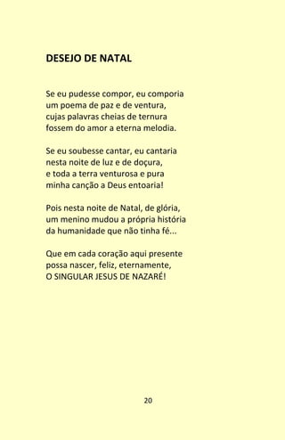 20
DESEJO DE NATAL
Se eu pudesse compor, eu comporia
um poema de paz e de ventura,
cujas palavras cheias de ternura
fossem do amor a eterna melodia.
Se eu soubesse cantar, eu cantaria
nesta noite de luz e de doçura,
e toda a terra venturosa e pura
minha canção a Deus entoaria!
Pois nesta noite de Natal, de glória,
um menino mudou a própria história
da humanidade que não tinha fé...
Que em cada coração aqui presente
possa nascer, feliz, eternamente,
O SINGULAR JESUS DE NAZARÉ!
 