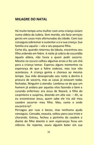 21
MILAGRE DO NATAL
Há muito tempo uma mulher com uma criança viviam
numa aldeia da Judeia. Sem marido, ela fazia serviços
gerais em casas mais afortunadas da cidade. Com isso
conseguia sobreviver e sustentar a si e sua criança. Sua
família era aquela: – ela e seu pequeno filho.
Certo dia, quando retornou da labuta, encontrou seu
filho ardendo em febre. A noite já cobria de escuridão
àquela aldeia, não havia a quem pedir socorro.
Mesmo no escuro colheu algumas ervas e fez um chá
para a criança tomar. Esperou alguns momentos na
esperança de que a febre cedesse, mas isso não
aconteceu. A criança gemia e chorava ao mesmo
tempo. Sua mãe desesperada saiu noite a dentro à
procura de socorro, mas as casas já estavam todas
fechadas. Ninguém a atendia. Lembrou-se de que um
homem já andara por aquelas vilas fazendo o bem e
curando enfermos: era Jesus de Nazaré, o filho do
carpinteiro e suspirou, dizendo em alta voz: – Ah, se
eu encontrasse Jesus, quem sabe ele iria até meu
casebre socorrer meu filho. Mas, como e onde
encontrá-lo?
Pervagou por ruas e becos, mas nenhuma ajuda
conseguiu. Cansada, exausta, voltou para casa triste e
chorando. Entrou, fechou a portinha do casebre e
diante do filho doente e sem esperanças ficou em
silêncio. De repente, ouviu alguém bater em sua
 