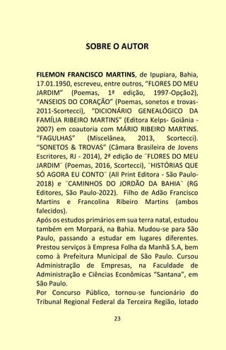 23
SOBRE O AUTOR
FILEMON FRANCISCO MARTINS, de Ipupiara, Bahia,
17.01.1950, escreveu, entre outros, “FLORES DO MEU
JARDIM” (Poemas, 1ª edição, 1997-Opção2),
“ANSEIOS DO CORAÇÃO” (Poemas, sonetos e trovas-
2011-Scortecci), “DICIONÁRIO GENEALÓGICO DA
FAMÍLIA RIBEIRO MARTINS” (Editora Kelps- Goiânia -
2007) em coautoria com MÁRIO RIBEIRO MARTINS.
“FAGULHAS” (Miscelânea, 2013, Scortecci).
“SONETOS & TROVAS” (Câmara Brasileira de Jovens
Escritores, RJ - 2014), 2ª edição de ¨FLORES DO MEU
JARDIM¨ (Poemas, 2016, Scortecci), ¨HISTÓRIAS QUE
SÓ AGORA EU CONTO¨ (All Print Editora - São Paulo-
2018) e ¨CAMINHOS DO JORDÃO DA BAHIA¨ (RG
Editores, São Paulo-2022). Filho de Adão Francisco
Martins e Francolina Ribeiro Martins (ambos
falecidos).
Após os estudos primários em sua terra natal, estudou
também em Morpará, na Bahia. Mudou-se para São
Paulo, passando a estudar em lugares diferentes.
Prestou serviços à Empresa Folha da Manhã S.A, bem
como à Prefeitura Municipal de São Paulo. Cursou
Administração de Empresas, na Faculdade de
Administração e Ciências Econômicas “Santana”, em
São Paulo.
Por Concurso Público, tornou-se funcionário do
Tribunal Regional Federal da Terceira Região, lotado
 