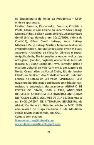 24
na Subsecretaria de Feitos da Presidência – UFEP,
onde se aposentou.
Escritor, Ensaísta, Pesquisador, Contista, Cronista e
Poeta. Casou-se com Celene do Socorro Silva Jinkings
Martins. Filhos: Edilson Gentil Jinkings, Allan Denizard
Gentil Jinkings (falecido em 10/10/2020, vítima da
Covid-19), Gilson Gentil Jinkings, Keise Jinkings
Martins e Maíse Jinkings Martins. Membro de diversas
entidades sociais, culturais e de classe, entre as quais,
Academia Anapolina de Filosofia, Ciências e Letras,
Anápolis, Goiás, The International Academy of Letters
of England, (London, England), Academia de Letras de
Ipaussu, SP, Clube Baiano de Trova, Salvador, Bahia e
Instituto Cultural do Vale Caririense, em Juazeiro do
Norte, Ceará, além do Postal Clube, Rio de Janeiro.
Filiado ao Sindicato dos Trabalhadores do Judiciário
Federal no Estado de São Paulo (SINTRAJUD). Seus
trabalhos literários estão publicados em vários jornais,
revistas e antologias, destacando-se ANUÁRIO DE
POETAS DO BRASIL, 1980 e 1981, ANTOLOGIA
DEL’SECCHI, ANTOLOGIA DE A FIGUEIRA E ANTOLOGIA
DO POSTAL CLUBE, VOLUMES DE 01 A 16. Encontra-se
na ENCICLOPÉDIA DE LITERATURA BRASILEIRA, de
Afrânio Coutinho e J. Galante, edição do MEC, 1990,
com revisão de Graça Coutinho e Rita Moutinho,
edição revista e atualizada, em 2001.
Contato com o autor:
filemon.martins@hotmail.com
www.filemon-martins.blogspot.com
 