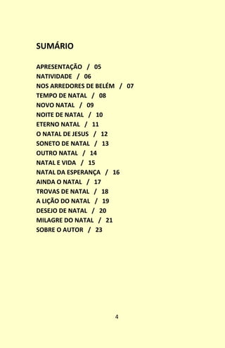 4
SUMÁRIO
APRESENTAÇÃO / 05
NATIVIDADE / 06
NOS ARREDORES DE BELÉM / 07
TEMPO DE NATAL / 08
NOVO NATAL / 09
NOITE DE NATAL / 10
ETERNO NATAL / 11
O NATAL DE JESUS / 12
SONETO DE NATAL / 13
OUTRO NATAL / 14
NATAL E VIDA / 15
NATAL DA ESPERANÇA / 16
AINDA O NATAL / 17
TROVAS DE NATAL / 18
A LIÇÃO DO NATAL / 19
DESEJO DE NATAL / 20
MILAGRE DO NATAL / 21
SOBRE O AUTOR / 23
 