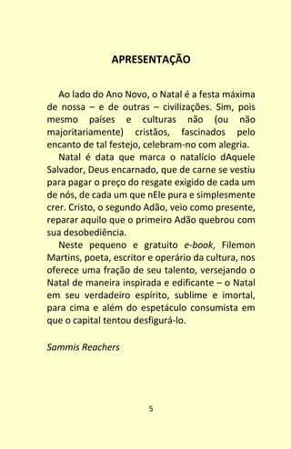 5
APRESENTAÇÃO
Ao lado do Ano Novo, o Natal é a festa máxima
de nossa – e de outras – civilizações. Sim, pois
mesmo países e culturas não (ou não
majoritariamente) cristãos, fascinados pelo
encanto de tal festejo, celebram-no com alegria.
Natal é data que marca o natalício dAquele
Salvador, Deus encarnado, que de carne se vestiu
para pagar o preço do resgate exigido de cada um
de nós, de cada um que nEle pura e simplesmente
crer. Cristo, o segundo Adão, veio como presente,
reparar aquilo que o primeiro Adão quebrou com
sua desobediência.
Neste pequeno e gratuito e-book, Filemon
Martins, poeta, escritor e operário da cultura, nos
oferece uma fração de seu talento, versejando o
Natal de maneira inspirada e edificante – o Natal
em seu verdadeiro espírito, sublime e imortal,
para cima e além do espetáculo consumista em
que o capital tentou desfigurá-lo.
Sammis Reachers
 