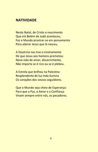 6
NATIVIDADE
Neste Natal, de Cristo o nascimento
Que em Belém de Judá aconteceu,
Fez o Mundo prostrar-se em pensamento
Para adorar Jesus que lá nasceu.
A Doutrina nos traz o ensinamento
De que Jesus aos homens prometeu:
Nova vida de amor, discernimento,
Não importa se é rico ou se é plebeu.
A Estrela que brilhou na Palestina
Resplendente de luz inda ilumina
Os corações dos vossos seguidores.
Que o Mundo seja cheio de Esperança:
Para que a Paz, o Amor e a Confiança
Vivam sempre entre nós, os pecadores.
 