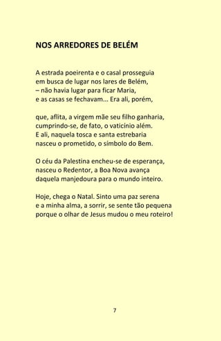 7
NOS ARREDORES DE BELÉM
A estrada poeirenta e o casal prosseguia
em busca de lugar nos lares de Belém,
– não havia lugar para ficar Maria,
e as casas se fechavam... Era ali, porém,
que, aflita, a virgem mãe seu filho ganharia,
cumprindo-se, de fato, o vaticínio além.
E ali, naquela tosca e santa estrebaria
nasceu o prometido, o símbolo do Bem.
O céu da Palestina encheu-se de esperança,
nasceu o Redentor, a Boa Nova avança
daquela manjedoura para o mundo inteiro.
Hoje, chega o Natal. Sinto uma paz serena
e a minha alma, a sorrir, se sente tão pequena
porque o olhar de Jesus mudou o meu roteiro!
 