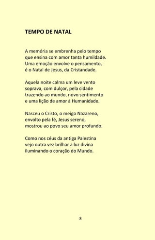 8
TEMPO DE NATAL
A memória se embrenha pelo tempo
que ensina com amor tanta humildade.
Uma emoção envolve o pensamento,
é o Natal de Jesus, da Cristandade.
Aquela noite calma um leve vento
soprava, com dulçor, pela cidade
trazendo ao mundo, novo sentimento
e uma lição de amor à Humanidade.
Nasceu o Cristo, o meigo Nazareno,
envolto pela fé, Jesus sereno,
mostrou ao povo seu amor profundo.
Como nos céus da antiga Palestina
vejo outra vez brilhar a luz divina
iluminando o coração do Mundo.
 