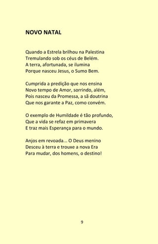 9
NOVO NATAL
Quando a Estrela brilhou na Palestina
Tremulando sob os céus de Belém.
A terra, afortunada, se ilumina
Porque nasceu Jesus, o Sumo Bem.
Cumprida a predição que nos ensina
Novo tempo de Amor, sorrindo, além,
Pois nasceu da Promessa, a sã doutrina
Que nos garante a Paz, como convém.
O exemplo de Humildade é tão profundo,
Que a vida se refaz em primavera
E traz mais Esperança para o mundo.
Anjos em revoada... O Deus menino
Desceu à terra e trouxe a nova Era
Para mudar, dos homens, o destino!
 