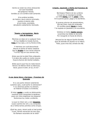mente se están los otros abrazando 
con sed insacïable 
del peligroso mando, 
tendido yo a la sombra esté cantando. 
A la sombra tendido, 
de hiedra y lauro eterno coronado, 
puesto el atento oído 
al son dulce, acordado, 
del plectro sabiamente meneado. 
“Ilustre y hermosísima María 
Luis de Góngora 
Mientras se deja ver a cualquier hora 
En tus mejillas la rosada Aurora, 
Febo en tus ojos, y en tu frente el día, 
Y mientras con sutil descortesía 
Mueve el viento la hebra voladora 
Que la Arabia en sus venas atesora 
Y el rico Tajo en sus arenas cría; 
Antes que de la edad Febo eclipsado, 
Y el claro día vuelto en noche oscura, 
Huya la Aurora del mortal nublado; 
Antes que lo que hoy es rubio tesoro 
Venza a la blanca nieve su blancura, 
Goza, goza el color, la luz, el oro”. 
A una dama bizca y hermosa - Francisco de 
Quevedo 
Si a una parte miraran solamente 
vuestros ojos, ¿cuál parte no abrasaran? 
Y si a diversas partes no miraran, 
se helaran el ocaso o el Oriente. 
El mirar zambo y zurdo es delincuente; 
vuestras luces izquierdas lo declaran, 
pues con mira engañosa nos disparan 
facinorosa luz, dulce y ardiente. 
Lo que no miran ven, y son despojos 
suyos cuantos los ven, y su conquista 
da a l'alma tantos premios como enojos. 
¿Qué ley, pues, mover pudo al mal jurista 
a que, siendo monarcas los dos ojos, 
los llamase vizcondes de la vista? 
A Apolo, siguiendo a Dafne de Francisco de 
Quevedo 
Bermejazo Platero de las cumbres 
A cuya luz se espulga la canalla: 
La ninfa Dafne, que se afufa y calla, 
Si la quieres gozar, paga y no alumbres. 
Si quieres ahorrar de pesadumbres, 
Ojo del Cielo, trata de compralla: 
En confites gastó Marte la malla, 
Y la espada en pasteles y en azumbres. 
Volvióse en bolsa Júpiter severo, 
Levantóse las faldas la doncella 
Por recogerle en lluvia de dinero. 
Astucia fue de alguna Dueña Estrella, 
Que de Estrella sin Dueña no lo infiero: 
Febo, pues eres Sol, sírvete de ella. 
 