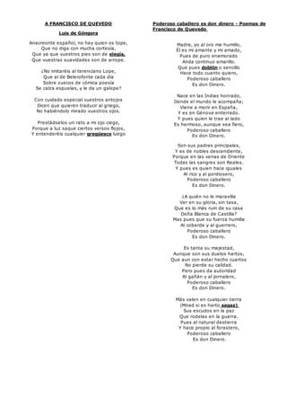A FRANCISCO DE QUEVEDO 
Luis de Góngora 
Anacreonte español, no hay quien os tope, 
Que no diga con mucha cortesía, 
Que ya que vuestros pies son de elegía, 
Que vuestras suavidades son de arrope. 
¿No imitaréis al terenciano Lope, 
Que al de Belerofonte cada día 
Sobre zuecos de cómica poesía 
Se calza espuelas, y le da un galope? 
Con cuidado especial vuestros antojos 
Dicen que quieren traducir al griego, 
No habiéndolo mirado vuestros ojos. 
Prestádselos un rato a mi ojo ciego, 
Porque a luz saque ciertos versos flojos, 
Y entenderéis cualquier gregüesco luego 
Poderoso caballero es don dinero - Poemas de 
Francisco de Quevedo 
Madre, yo al oro me humillo, 
Él es mi amante y mi amado, 
Pues de puro enamorado 
Anda continuo amarillo. 
Que pues doblón o sencillo 
Hace todo cuanto quiero, 
Poderoso caballero 
Es don Dinero. 
Nace en las Indias honrado, 
Donde el mundo le acompaña; 
Viene a morir en España, 
Y es en Génova enterrado. 
Y pues quien le trae al lado 
Es hermoso, aunque sea fiero, 
Poderoso caballero 
Es don Dinero. 
Son sus padres principales, 
Y es de nobles descendiente, 
Porque en las venas de Oriente 
Todas las sangres son Reales. 
Y pues es quien hace iguales 
Al rico y al pordiosero, 
Poderoso caballero 
Es don Dinero. 
¿A quién no le maravilla 
Ver en su gloria, sin tasa, 
Que es lo más ruin de su casa 
Doña Blanca de Castilla? 
Mas pues que su fuerza humilla 
Al cobarde y al guerrero, 
Poderoso caballero 
Es don Dinero. 
Es tanta su majestad, 
Aunque son sus duelos hartos, 
Que aun con estar hecho cuartos 
No pierde su calidad. 
Pero pues da autoridad 
Al gañán y al jornalero, 
Poderoso caballero 
Es don Dinero. 
Más valen en cualquier tierra 
(Mirad si es harto sagaz) 
Sus escudos en la paz 
Que rodelas en la guerra. 
Pues al natural destierra 
Y hace propio al forastero, 
Poderoso caballero 
Es don Dinero. 
 