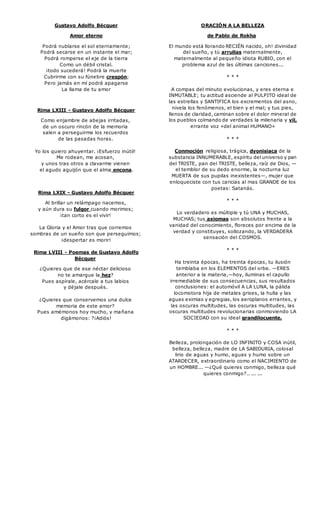 Gustavo Adolfo Bécquer 
Amor eterno 
Podrá nublarse el sol eternamente; 
Podrá secarse en un instante el mar; 
Podrá romperse el eje de la tierra 
Como un débil cristal. 
¡todo sucederá! Podrá la muerte 
Cubrirme con su fúnebre crespón; 
Pero jamás en mí podrá apagarse 
La llama de tu amor 
Rima LXIII - Gustavo Adolfo Bécquer 
Como enjambre de abejas irritadas, 
de un oscuro rincón de la memoria 
salen a perseguirme los recuerdos 
de las pasadas horas. 
Yo los quiero ahuyentar. ¡Esfuerzo inútil! 
Me rodean, me acosan, 
y unos tras otros a clavarme vienen 
el agudo aguijón que el alma encona. 
Rima LXIX - Gustavo Adolfo Bécquer 
Al brillar un relámpago nacemos, 
y aún dura su fulgor cuando morimos; 
¡tan corto es el vivir! 
La Gloria y el Amor tras que corremos 
sombras de un sueño son que perseguimos; 
¡despertar es morir! 
Rima LVIII - Poemas de Gustavo Adolfo 
Bécquer 
¿Quieres que de ese néctar delicioso 
no te amargue la hez? 
Pues aspírale, acércale a tus labios 
y déjale después. 
¿Quieres que conservemos una dulce 
memoria de este amor? 
Pues amémonos hoy mucho, y mañana 
digámonos: ?¡Adiós! 
ORACIÓN A LA BELLEZA 
de Pablo de Rokha 
El mundo está llorando RECIÉN nacido, oh! divinidad 
del sueño, y tú arrullas maternalmente, 
maternalmente al pequeño idiota RUBIO, con el 
problema azul de las últimas canciones... 
* * * 
A compas del minuto evolucionas, y eres eterna e 
INMUTABLE; tu actitud asciende al PULPITO ideal de 
las estrellas y SANTIFICA los excrementos del asno, 
nivela los fenómenos, el bien y el mal; y tus pies, 
llenos de claridad, caminan sobre el dolor mineral de 
los pueblos colmando de verdades la milenaria y vil, 
errante voz «del animal HUMANO» 
* * * 
Conmoción religiosa, trágica, dyonisiaca de la 
substancia INNUMERABLE, espíritu del universo y pan 
del TRISTE, pan del TRISTE, belleza, raíz de Dios, — 
el temblor de su dedo enorme, la nocturna luz 
MUERTA de sus pupilas inexistentes—, mujer que 
enloqueciste con tus caricias al mas GRANDE de los 
poetas: Satanás. 
* * * 
Lo verdadero es múltiple y tú UNA y MUCHAS, 
MUCHAS; tus axiomas son absolutos frente a la 
vanidad del conocimiento, floreces por encima de la 
verdad y constituyes, sollozando, la VERDADERA 
sensación del COSMOS. 
* * * 
Ha treinta épocas, ha treinta épocas, tu ilusión 
temblaba en los ELEMENTOS del orbe. —ERES 
anterior a la materia,—hoy, iluminas el capullo 
irremediable de sus consecuencias, sus resultados 
conclusiones: el automóvil A LA LUNA, la pálida 
locomotora hija de metales grises, la hulla y las 
aguas eximias y egregias, los aeroplanos errantes, y 
las oscuras multitudes, las oscuras multitudes, las 
oscuras multitudes revolucionarias conmoviendo LA 
SOCIEDAD con su ideal grandilocuente. 
* * * 
Belleza, prolongación de LO INFINITO y COSA inútil, 
belleza, belleza, madre de LA SABIDURIA, colosal 
lirio de aguas y humo, aguas y humo sobre un 
ATARDECER, extraordinario como el NACIMIENTO de 
un HOMBRE... —¿Qué quieres conmigo, belleza qué 
quieres conmigo?.. ... ... 
 