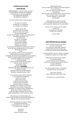Confieso que he vivido 
Pablo Neruda 
PREGUNTARÉIS: Y dónde están las lilas? 
Y la metafísica cubierta de amapolas? 
Y la lluvia que a menudo golpeaba 
sus palabras llenándolas 
de agujeros y pájaros? 
Os voy a contar todo lo que me pasa. 
Yo vivía en un barrio 
de Madrid, con campanas, 
con relojes, con árboles. 
Desde allí se veía 
el rostro seco de Castilla 
como un océano de cuero. 
Mi casa era llamada 
la casa de las flores, porque por todas partes 
estallaban geranios: era 
una bella casa 
con perros y chiquillos. 
Raúl, te acuerdas? 
Te acuerdas, Rafael? 
Federico, te acuerdas 
debajo de la tierra, 
te acuerdas de mi casa con balcones en donde 
la luz de junio ahogaba flores en tu boca? 
Hermano, hermano! 
Todo 
eran grandes voces, sal de mercaderías, 
aglomeraciones de pan palpitante, 
mercados de mi barrio de Argüelles con su estatua 
como un tintero pálido entre las merluzas: 
el aceite llegaba a las cucharas, 
un profundo latido 
de pies y manos llenaba las calles, 
metros, litros, esencia 
aguda de la vida, 
pescados hacinados, 
contextura de techos con sol frío en el cual 
la flecha se fatiga, 
delirante marfil fino de las patatas, 
tomates repetidos hasta el mar. 
Y una mañana todo estaba ardiendo 
y una mañana las hogueras 
salían de la tierra 
devorando seres, 
y desde entonces fuego, 
pólvora desde entonces, 
y desde entonces sangre. 
Bandidos con aviones y con moros, 
bandidos con sortijas y duquesas, 
bandidos con frailes negros bendiciendo 
venían por el cielo a matar niños, 
y por las calles la sangre de los niños 
corría simplemente, como sangre de niños. 
Chacales que el chacal rechazaría, 
piedras que el cardo seco mordería escupiendo, 
víboras que las víboras odiaran! 
Frente a vosotros he visto la sangre 
de España levantarse 
para ahogaros en una sola ola 
de orgullo y de cuchillos! 
Generales 
traidores: 
mirad mi casa muerta, 
mirad España rota: 
pero de cada casa muerta sale metal ardiendo 
en vez de flores, 
pero de cada hueco de España 
sale España, 
pero de cada niño muerto sale un fusil con ojos, 
pero de cada crimen nacen balas 
que os hallarán un día el sitio 
del corazón. 
Preguntaréis por qué su poesía 
no nos habla del sueño, de las hojas, 
de los grandes volcanes de su país natal? 
Venid a ver la sangre por las calles, 
venid a ver 
la sangre por las calles, 
venid a ver la sangre 
Por las calles 
ARTE POÉTICA Vicente Huidobro 
Que el verso sea como una llave 
que abra mil puertas. 
Una hoja cae; algo pasa volando; 
cuanto miren los ojos creado sea, 
y el alma del oyente quede temblando. 
Inventa mundos nuevos y cuida tu palabra; 
el adjetivo, cuando no da vida, mata. 
Estamos en el ciclo de los nervios. 
El músculo cuelga, 
como recuerdo, en los museos; 
mas no por eso tenemos menos fuerza: 
el vigor verdadero 
reside en la cabeza. 
Por qué cantáis la rosa, ¡oh poetas! 
hacedla florecer en el poema. 
Sólo para nosotros 
viven todas las cosas bajo el sol. 
El poeta es un pequeño Dios. 
 