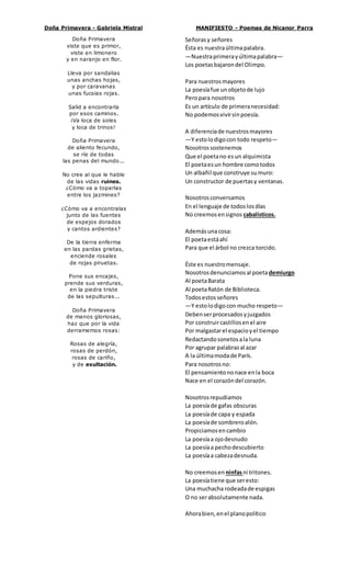 Doña Primavera - Gabriela Mistral 
Doña Primavera 
viste que es primor, 
viste en limonero 
y en naranjo en flor. 
Lleva por sandalias 
unas anchas hojas, 
y por caravanas 
unas fucsias rojas. 
Salid a encontrarla 
por esos caminos. 
¡Va loca de soles 
y loca de trinos! 
Doña Primavera 
de aliento fecundo, 
se ríe de todas 
las penas del mundo... 
No cree al que le hable 
de las vidas ruines. 
¿Cómo va a toparlas 
entre los jazmines? 
¿Cómo va a encontralas 
junto de las fuentes 
de espejos dorados 
y cantos ardientes? 
De la tierra enferma 
en las pardas grietas, 
enciende rosales 
de rojas piruetas. 
Pone sus encajes, 
prende sus verduras, 
en la piedra triste 
de las sepulturas... 
Doña Primavera 
de manos gloriosas, 
haz que por la vida 
derramemos rosas: 
Rosas de alegría, 
rosas de perdón, 
rosas de cariño, 
y de exultación. 
MANIFIESTO - Poemas de Nicanor Parra 
Señoras y señores 
Ésta es nuestra última palabra. 
—Nuestra primera y última palabra— 
Los poetas bajaron del Olimpo. 
Para nuestros mayores 
La poesía fue un objeto de lujo 
Pero para nosotros 
Es un artículo de primera necesidad: 
No podemos vivir sin poesía. 
A diferencia de nuestros mayores 
—Y esto lo digo con todo respeto— 
Nosotros sostenemos 
Que el poeta no es un alquimista 
El poeta es un hombre como todos 
Un albañil que construye su muro: 
Un constructor de puertas y ventanas. 
Nosotros conversamos 
En el lenguaje de todos los días 
No creemos en signos cabalísticos. 
Además una cosa: 
El poeta está ahí 
Para que el árbol no crezca torcido. 
Éste es nuestro mensaje. 
Nosotros denunciamos al poeta demiurgo 
Al poeta Barata 
Al poeta Ratón de Biblioteca. 
Todos estos señores 
—Y esto lo digo con mucho respeto— 
Deben ser procesados y juzgados 
Por construir castillos en el aire 
Por malgastar el espacio y el tiempo 
Redactando sonetos a la luna 
Por agrupar palabras al azar 
A la última moda de París. 
Para nosotros no: 
El pensamiento no nace en la boca 
Nace en el corazón del corazón. 
Nosotros repudiamos 
La poesía de gafas obscuras 
La poesía de capa y espada 
La poesía de sombrero alón. 
Propiciamos en cambio 
La poesía a ojo desnudo 
La poesía a pecho descubierto 
La poesía a cabeza desnuda. 
No creemos en ninfas ni tritones. 
La poesía tiene que ser esto: 
Una muchacha rodeada de espigas 
O no ser absolutamente nada. 
Ahora bien, en el plano político 
 