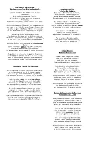 Don Juan en los infiernos. 
Don Juan auxenfers, Charles Baudelaire 
Cuando Don Juan descendió hacia la onda 
subterránea 
Y su óbolo hubo dado a Caronte, 
Un sombrío mendigo, la mirada fiera como 
Antístenes, 
Con brazo vengativo y fuerte empuñó cada remo. 
Mostrando sus senos fláccidos y sus ropas abiertas, 
Las mujeres se retorcían bajo el negro firmamento, 
Y, como un gran rebaño de víctimas ofrendadas, 
En pos de él arrastraban un prolongado mugido. 
Sganarelle riendo le reclama su paga, 
Mientras que Don Luis, con un dedo tembloroso 
Mostraba a todos los muertos, errante en las riberas, 
El hijo audaz que se burló de su frente nevada. 
Estremeciéndose bajo sus lutos, la casta y magra 
Elvira, 
Cerca del esposo pérfido y que fue su amante, 
Parecía reclamarle una suprema sonrisa 
En la que brillara la dulzura de su primer juramento. 
Erguido en su armadura, un gigante de piedra 
Permanecía en la barra y cortaba la onda negra; 
Pero el sereno héroe, apoyado en su espadón, 
Contemplaba la estela y sin dignarse ver nada. 
La tumba de Edgard Poe. Mallarme 
Tal como al fin el tiempo lo transforma en sí mismo, 
el poeta despierta con su desnuda espada 
a su edad que no supo descubrir, espantada, 
que la muerte inundaba su extraña voz de abismo. 
Vio la hidra del vulgo, con un vil paroxismo, 
que en él la antigua lengua nació purificada, 
creyendo que él bebía esa magia encantada 
en la onda vergonzosa de un oscuro exorcismo. 
Si, hostiles alas nubes y al suelo que lo roe, 
bajo-relieve suyo no esculpe nuestra mente 
para adornar la tumba deslumbrante de Poe, 
que, como bloque intacto de un cataclismo oscuro, 
este granito al menos detenga eternamente 
los negros vuelos que alce el Blasfemo futuro. 
Soneto gongorino 
Federico García Lorca 
Este pichón del Turia que te mando, 
de dulces ojos y de blanca pluma, 
sobre laurel de Grecia vierte y suma 
llama lenta de amor do estoy parando. 
Su cándida virtud, su cuello blando, 
en limo doble de caliente espuma, 
con un temblor de escarcha, perla y bruma 
la ausencia de tu boca está marcando. 
Pasa la mano sobre tu blancura 
y verás qué nevada melodía 
esparce en copos sobre tu hermosura. 
Así mi corazón de noche y día, 
preso en la cárcel del amor oscura, 
llora, sin verte, su melancolía. 
Llagas de amor 
Federico García Lorca 
Esta luz, este fuego que devora. 
Este paisaje gris que me rodea. 
Este dolor por una sola idea. 
Esta angustia de cielo, mundo y hora. 
Este llanto de sangre que decora 
lira sin pulso ya, lúbrica tea. 
Este peso del mar que me golpea. 
Este alacrán que por mi pecho mora. 
Son guirnalda de amor, cama de herido, 
donde sin sueño, sueño tu presencia 
entre las ruinas de mi pecho hundido. 
Y aunque busco la cumbre de prudencia 
me da tu corazón valle tendido 
con cicuta y pasión de amarga ciencia. 
Soneto de la guirnalda de las rosas 
Federico García Lorca 
¡Esa guirnalda! ¡Pronto! ¡Que me muero! 
¡Teje deprisa! ¡Cantal ¡Gime! ¡Canta! 
Que la sombra me enturbia la garganta 
y otra vez viene y mil la luz de enero. 
Entre lo que me quieres y te quiero, 
aire de estrellas y temblor de planta 
espesura de anémonas levanta 
con oscuro gemir un año entero. 
Goza el fresco paisaje de mi herida, 
quiebra juncos y arroyos delicados, 
bebe en muslo de miel sangre vertida. 
Pronto ¡prontol! Que unidos, enlazados, 
boca rota de amor y alma mordida, 
el tiempo nos encuentre destrozados. 
