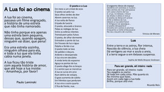 A Lua foi ao cinema
A lua foi ao cinema,
passava um filme engraçado,
a história de uma estrela
que não tinha namorado.
Não tinha porque era apenas
uma estrela bem pequena,
dessas que, quando apagam,
ninguém vai dizer, que pena!
Era uma estrela sozinha,
ninguém olhava para ela,
e toda a luz que ela tinha
cabia numa janela.
A lua ficou tão triste
com aquela história de amor,
que até hoje a lua insiste:
- Amanheça, por favor!
Paulo Leminski
Lua
Entre a terra e os astros, flor intensa,
Nascida do silêncio, a lua cheia
Dá vertigens ao mar e azula a areia,
E a terra segue-a em êxtases suspensa.
Sophia de Mello Breyner Andresen
Para ser grande, sê inteiro: nada
Para ser grande, sê inteiro: nada
Teu exagera ou exclui.
Sê todo em cada coisa. Põe quanto és
No mínimo que fazes.
Assim em cada lago a lua toda
Brilha, porque alta vive.
Ricardo Reis
O poeta e a Lua
Em meio a um cristal de ecos
O poeta vai pela rua
Seus olhos verdes de éter
Abrem cavernas na lua.
A lua volta de flanco
Eriçada de luxúria
O poeta, aloucado e branco
Palpa as nádegas da lua.
Entre as esferas nitentes
Tremeluzem pelos fulvos
O poeta, de olhar dormente
Entreabre o pente da lua.
Em frouxos de luz e água
Palpita a ferida crua
O poeta todo se lava
De palidez e doçura.
Ardente e desesperada
A lua vira em decúbito
A vinda lenta do espasmo
Aguça as pontas da lua.
O poeta afaga-lhe os braços
E o ventre que se menstrua
A lua se curva em arco
Num delírio de volúpia.
O gozo aumenta de súbito
Em frêmitos que perduram
A lua vira o outro quarto
E fica de frente, nua.
O orgasmo desce do espaço
Desfeito em estrelas e nuvens
Nos ventos do mar perspassa
Um salso cheiro de lua
E a lua, no êxtase, cresce
Se dilata e alteia e estua
O poeta se deixa em prece
Ante a beleza da lua.
Depois a lua adormece
E míngua e se apazigua...
O poeta desaparece
Envolto em cantos e plumas
Enquanto a noite enlouquece
No seu claustro de ciúmes.
Vinicius de Moraes
 