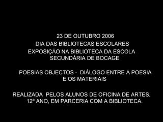 23 DE OUTUBRO 2006
      DIA DAS BIBLIOTECAS ESCOLARES
    EXPOSIÇÃO NA BIBLIOTECA DA ESCOLA
           SECUNDÁRIA DE BOCAGE

  POESIAS OBJECTOS - DIÁLOGO ENTRE A POESIA
               E OS MATERIAIS

REALIZADA PELOS ALUNOS DE OFICINA DE ARTES,
    12º ANO, EM PARCERIA COM A BIBLIOTECA.
 