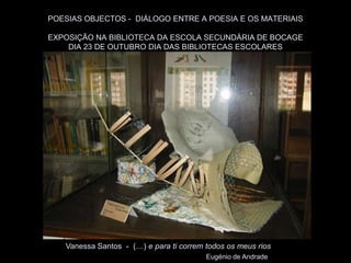 POESIAS OBJECTOS - DIÁLOGO ENTRE A POESIA E OS MATERIAIS

EXPOSIÇÃO NA BIBLIOTECA DA ESCOLA SECUNDÁRIA DE BOCAGE
    DIA 23 DE OUTUBRO DIA DAS BIBLIOTECAS ESCOLARES




   Vanessa Santos - (…) e para ti correm todos os meus rios
                                         Eugénio de Andrade
 