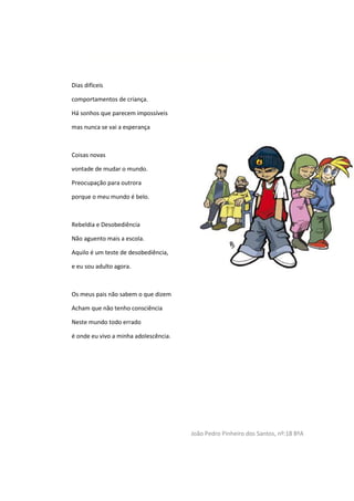 Poema sobre a adolescência
Dias difíceis
comportamentos de criança.
Há sonhos que parecem impossíveis
mas nunca se vai a esperança
Coisas novas
vontade de mudar o mundo.
Preocupação para outrora
porque o meu mundo é belo.
Rebeldia e Desobediência
Não aguento mais a escola.
Aquilo é um teste de desobediência,
e eu sou adulto agora.
Os meus pais não sabem o que dizem
Acham que não tenho consciência
Neste mundo todo errado
é onde eu vivo a minha adolescência.
João Pedro Pinheiro dos Santos, nº:18 8ºA
 