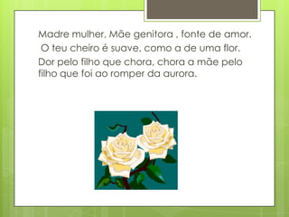 Madre mulher, Mãe genitora , fonte de amor.
 O teu cheiro é suave, como a de uma flor.
Dor pelo filho que chora, chora a mãe pelo
filho que foi ao romper da aurora.
 
