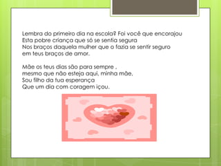Lembra do primeiro dia na escola? Foi você que encorajou
Esta pobre criança que só se sentia segura
Nos braços daquela mulher que o fazia se sentir seguro
em teus braços de amor.

Mãe os teus dias são para sempre ,
mesmo que não esteja aqui, minha mãe,
Sou filho da tua esperança
Que um dia com coragem içou.
 