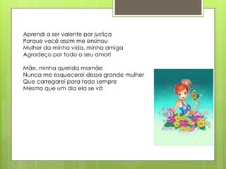 Aprendi a ser valente por justiça
Porque você assim me ensinou
Mulher da minha vida, minha amiga
Agradeço por todo o seu amor!

Mãe, minha querida mamãe
Nunca me esquecerei dessa grande mulher
Que carregarei para todo sempre
Mesmo que um dia ela se vá
 