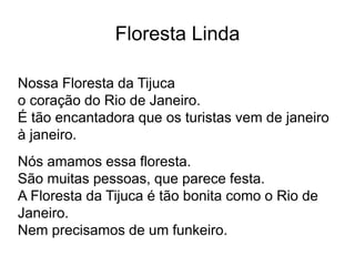 Nossa Floresta da Tijuca
o coração do Rio de Janeiro.
É tão encantadora que os turistas vem de janeiro
à janeiro.
Nós amamos essa floresta.
São muitas pessoas, que parece festa.
A Floresta da Tijuca é tão bonita como o Rio de
Janeiro.
Nem precisamos de um funkeiro.
Floresta Linda
 