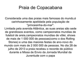 Praia de Copacabana
Considerada uma das praias mais famosas do mundo,é
carinhosamente apelidada pela população de
''princesinha-do-mar''.
Limitada pela avenida Atlântica, as suas areias são sede
de grandiosos eventos, como campeonatos mundias de
futebol de areia,campeonatos mundias de vôlei, shows
de mais de 1 000 000 de pessoas(como o dos Rolling
Stones) e uma das maiores festas de ano-novo do
mundo com mais de 2 000 000 de pessoas. No dia 28 de
julho de 2013 a praia recebeu o recorde de público
durante a Missa de Envio da Jornada Mundial da
Juventude com o papa
 