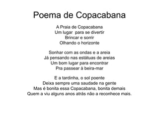 Poema de Copacabana
A Praia de Copacabana
Um lugar para se divertir
Brincar e sorrir
Olhando o horizonte
Sonhar com as ondas e a areia
Já pensando nas estátuas de areias
Um bom lugar para encontrar
Pra passear à beira-mar
E a tardinha, o sol poente
Deixa sempre uma saudade na gente
Mas é bonita essa Copacabana, bonita demais
Quem a viu alguns anos atrás não a reconhece mais.
 